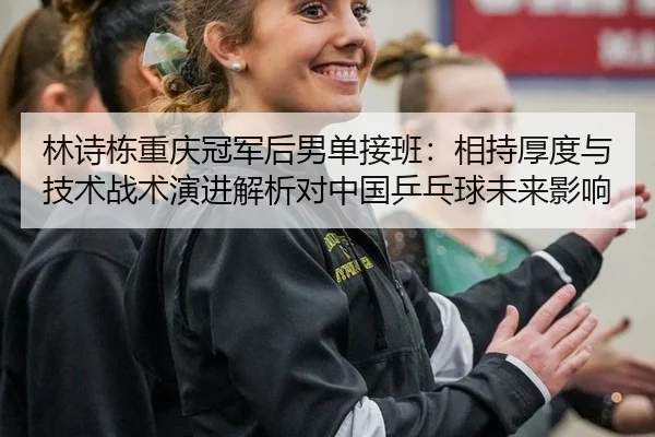 林诗栋重庆冠军后男单接班：相持厚度与技术战术演进解析对中国乒乓球未来影响