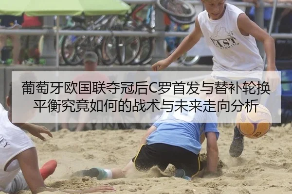 葡萄牙欧国联夺冠后C罗首发与替补轮换平衡究竟如何的战术与未来走向分析